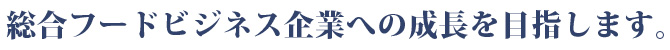 総合フードビジネス企業への成長を目指します。